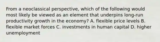 From a neoclassical perspective, which of the following would most likely be viewed as an element that underpins long-run productivity growth in the economy? A. flexible price levels B. flexible market forces C. investments in human capital D. higher unemployment