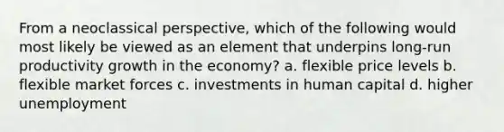 From a neoclassical perspective, which of the following would most likely be viewed as an element that underpins long-run productivity growth in the economy? a. flexible price levels b. flexible market forces c. investments in human capital d. higher unemployment