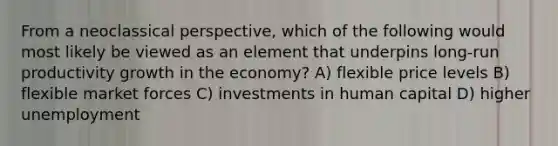 From a neoclassical perspective, which of the following would most likely be viewed as an element that underpins long-run productivity growth in the economy? A) flexible price levels B) flexible market forces C) investments in human capital D) higher unemployment