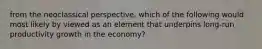 from the neoclassical perspective, which of the following would most likely by viewed as an element that underpins long-run productivity growth in the economy?