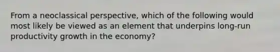 From a neoclassical perspective, which of the following would most likely be viewed as an element that underpins long-run productivity growth in the economy?