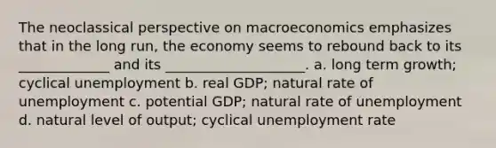 The neoclassical perspective on macroeconomics emphasizes that in the long run, the economy seems to rebound back to its _____________ and its ____________________. a. long term growth; cyclical unemployment b. real GDP; natural rate of unemployment c. potential GDP; natural rate of unemployment d. natural level of output; cyclical unemployment rate