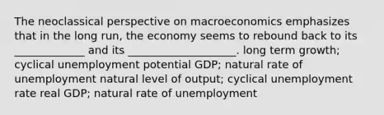 The neoclassical perspective on macroeconomics emphasizes that in the long run, the economy seems to rebound back to its _____________ and its ____________________. long term growth; cyclical unemployment potential GDP; natural rate of unemployment natural level of output; cyclical unemployment rate real GDP; natural rate of unemployment