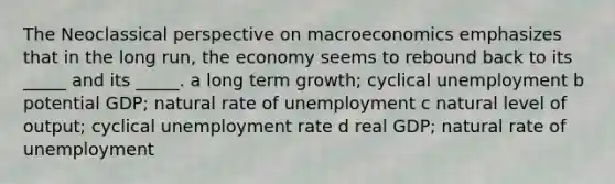 The Neoclassical perspective on macroeconomics emphasizes that in the long run, the economy seems to rebound back to its _____ and its _____. a long term growth; cyclical unemployment b potential GDP; natural rate of unemployment c natural level of output; cyclical <a href='https://www.questionai.com/knowledge/kh7PJ5HsOk-unemployment-rate' class='anchor-knowledge'>unemployment rate</a> d real GDP; natural rate of unemployment