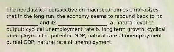 The neoclassical perspective on macroeconomics emphasizes that in the long run, the economy seems to rebound back to its _____________ and its ____________________. a. natural level of output; cyclical unemployment rate b. long term growth; cyclical unemployment c. potential GDP; natural rate of unemployment d. real GDP; natural rate of unemployment