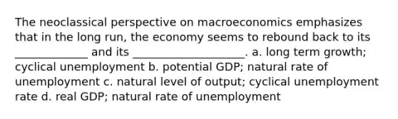 The neoclassical perspective on macroeconomics emphasizes that in the long run, the economy seems to rebound back to its _____________ and its ____________________. a. long term growth; cyclical unemployment b. potential GDP; natural rate of unemployment c. natural level of output; cyclical unemployment rate d. real GDP; natural rate of unemployment