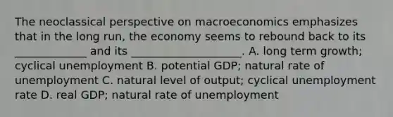 The neoclassical perspective on macroeconomics emphasizes that in the long run, the economy seems to rebound back to its _____________ and its ____________________. A. long term growth; cyclical unemployment B. potential GDP; natural rate of unemployment C. natural level of output; cyclical unemployment rate D. real GDP; natural rate of unemployment