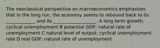 The neoclassical perspective on macroeconomics emphasizes that in the long run, the economy seems to rebound back to its _____________ and its ___________________. A long term growth; cyclical unemployment B potential GDP; natural rate of unemployment C natural level of output; cyclical <a href='https://www.questionai.com/knowledge/kh7PJ5HsOk-unemployment-rate' class='anchor-knowledge'>unemployment rate</a> D real GDP; natural rate of unemployment