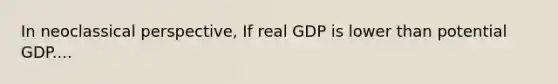 In neoclassical perspective, If real GDP is lower than potential GDP....