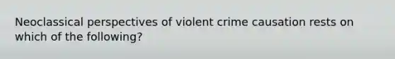 Neoclassical perspectives of violent crime causation rests on which of the following?