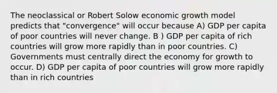 The neoclassical or Robert Solow economic growth model predicts that "convergence" will occur because A) GDP per capita of poor countries will never change. B ) GDP per capita of rich countries will grow more rapidly than in poor countries. C) Governments must centrally direct the economy for growth to occur. D) GDP per capita of poor countries will grow more rapidly than in rich countries