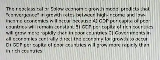 The neoclassical or Solow economic growth model predicts that "convergence" in growth rates between high-income and low-income economies will occur because A) GDP per capita of poor countries will remain constant B) GDP per capita of rich countries will grow more rapidly than in poor countries C) Governments in all economies centrally direct the economy for growth to occur D) GDP per capita of poor countries will grow more rapidly than in rich countries