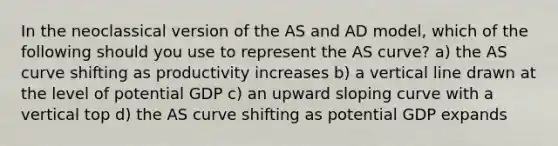 In the neoclassical version of the AS and AD model, which of the following should you use to represent the AS curve? a) the AS curve shifting as productivity increases b) a vertical line drawn at the level of potential GDP c) an upward sloping curve with a vertical top d) the AS curve shifting as potential GDP expands