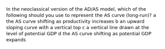 In the neoclassical version of the AD/AS model, which of the following should you use to represent the AS curve (long-run)? a the AS curve shifting as productivity increases b an upward sloping curve with a vertical top c a vertical line drawn at the level of potential GDP d the AS curve shifting as potential GDP expands