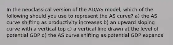 In the neoclassical version of the AD/AS model, which of the following should you use to represent the AS curve? a) the AS curve shifting as productivity increases b) an upward sloping curve with a vertical top c) a vertical line drawn at the level of potential GDP d) the AS curve shifting as potential GDP expands