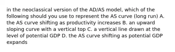 in the neoclassical version of the AD/AS model, which of the following should you use to represent the AS curve (long run) A. the AS curve shifting as productivity increases B. an upward sloping curve with a vertical top C. a vertical line drawn at the level of potential GDP D. the AS curve shifting as potential GDP expands