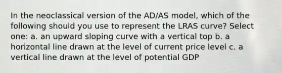 In the neoclassical version of the AD/AS model, which of the following should you use to represent the LRAS curve? Select one: a. an upward sloping curve with a vertical top b. a horizontal line drawn at the level of current price level c. a vertical line drawn at the level of potential GDP