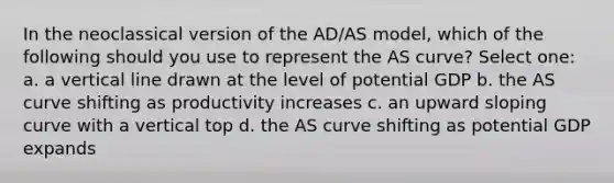 In the neoclassical version of the AD/AS model, which of the following should you use to represent the AS curve? Select one: a. a vertical line drawn at the level of potential GDP b. the AS curve shifting as productivity increases c. an upward sloping curve with a vertical top d. the AS curve shifting as potential GDP expands