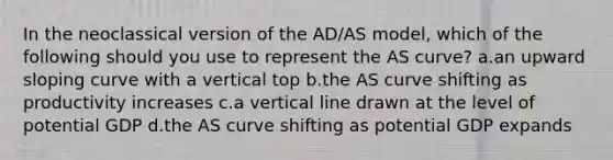 In the neoclassical version of the AD/AS model, which of the following should you use to represent the AS curve? a.an upward sloping curve with a vertical top b.the AS curve shifting as productivity increases c.a <a href='https://www.questionai.com/knowledge/k6j3Z69xQg-vertical-line' class='anchor-knowledge'>vertical line</a> drawn at the level of potential GDP d.the AS curve shifting as potential GDP expands