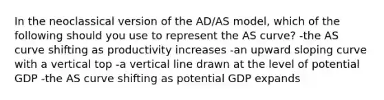 In the neoclassical version of the AD/AS model, which of the following should you use to represent the AS curve? -the AS curve shifting as productivity increases -an upward sloping curve with a vertical top -a vertical line drawn at the level of potential GDP -the AS curve shifting as potential GDP expands