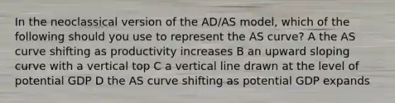 In the neoclassical version of the AD/AS model, which of the following should you use to represent the AS curve? A the AS curve shifting as productivity increases B an upward sloping curve with a vertical top C a vertical line drawn at the level of potential GDP D the AS curve shifting as potential GDP expands