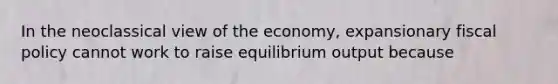 In the neoclassical view of the economy, expansionary fiscal policy cannot work to raise equilibrium output because