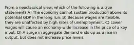 From a neoclassical view, which of the following is a true statement? A) The economy cannot sustain production above its potential GDP in the long run. B) Because wages are flexible, they are unaffected by high rates of unemployment. C) Lower wages will cause an economy-wide increase in the price of a key input. D) A surge in aggregate demand ends up as a rise in output, but does not increase price levels.