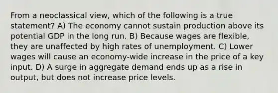 From a neoclassical view, which of the following is a true statement? A) The economy cannot sustain production above its potential GDP in the long run. B) Because wages are flexible, they are unaffected by high rates of unemployment. C) Lower wages will cause an economy-wide increase in the price of a key input. D) A surge in aggregate demand ends up as a rise in output, but does not increase price levels.