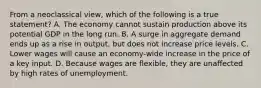 From a neoclassical view, which of the following is a true statement? A. The economy cannot sustain production above its potential GDP in the long run. B. A surge in aggregate demand ends up as a rise in output, but does not increase price levels. C. Lower wages will cause an economy-wide increase in the price of a key input. D. Because wages are flexible, they are unaffected by high rates of unemployment.