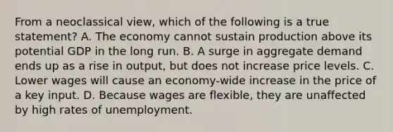 From a neoclassical view, which of the following is a true statement? A. The economy cannot sustain production above its potential GDP in the long run. B. A surge in aggregate demand ends up as a rise in output, but does not increase price levels. C. Lower wages will cause an economy-wide increase in the price of a key input. D. Because wages are flexible, they are unaffected by high rates of unemployment.