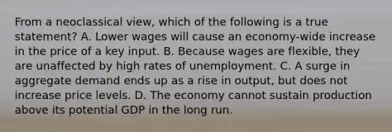 From a neoclassical view, which of the following is a true statement? A. Lower wages will cause an economy-wide increase in the price of a key input. B. Because wages are flexible, they are unaffected by high rates of unemployment. C. A surge in aggregate demand ends up as a rise in output, but does not increase price levels. D. The economy cannot sustain production above its potential GDP in the long run.