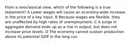 From a neoclassical view, which of the following is a true statement? A Lower wages will cause an economy-wide increase in the price of a key input. B Because wages are flexible, they are unaffected by high rates of unemployment. C A surge in aggregate demand ends up as a rise in output, but does not increase price levels. D The economy cannot sustain production above its potential GDP in the long run.