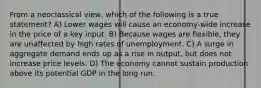 From a neoclassical view, which of the following is a true statement? A) Lower wages will cause an economy-wide increase in the price of a key input. B) Because wages are flexible, they are unaffected by high rates of unemployment. C) A surge in aggregate demand ends up as a rise in output, but does not increase price levels. D) The economy cannot sustain production above its potential GDP in the long run.