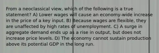 From a neoclassical view, which of the following is a true statement? A) Lower wages will cause an economy-wide increase in the price of a key input. B) Because wages are flexible, they are unaffected by high rates of unemployment. C) A surge in aggregate demand ends up as a rise in output, but does not increase price levels. D) The economy cannot sustain production above its potential GDP in the long run.