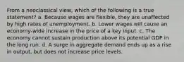 From a neoclassical view, which of the following is a true statement? a. Because wages are flexible, they are unaffected by high rates of unemployment. b. Lower wages will cause an economy-wide increase in the price of a key input. c. The economy cannot sustain production above its potential GDP in the long run. d. A surge in aggregate demand ends up as a rise in output, but does not increase price levels.