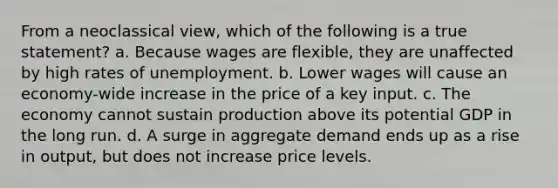 From a neoclassical view, which of the following is a true statement? a. Because wages are flexible, they are unaffected by high rates of unemployment. b. Lower wages will cause an economy-wide increase in the price of a key input. c. The economy cannot sustain production above its potential GDP in the long run. d. A surge in aggregate demand ends up as a rise in output, but does not increase price levels.