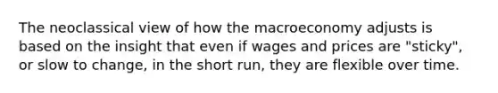 The neoclassical view of how the macroeconomy adjusts is based on the insight that even if wages and prices are "sticky", or slow to change, in the short run, they are flexible over time.