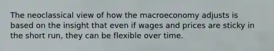 The neoclassical view of how the macroeconomy adjusts is based on the insight that even if wages and prices are sticky in the short run, they can be flexible over time.