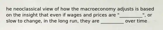 he neoclassical view of how the macroeconomy adjusts is based on the insight that even if wages and prices are "__________", or slow to change, in the long run, they are __________ over time