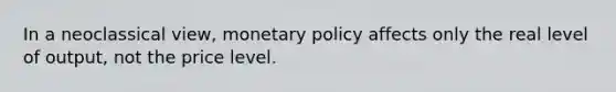 In a neoclassical view, monetary policy affects only the real level of output, not the price level.