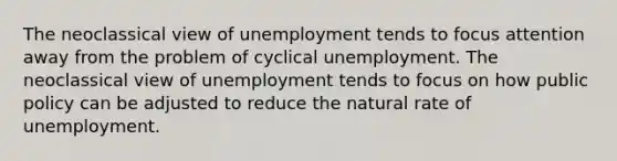 The neoclassical view of unemployment tends to focus attention away from the problem of cyclical unemployment. The neoclassical view of unemployment tends to focus on how public policy can be adjusted to reduce the natural rate of unemployment.