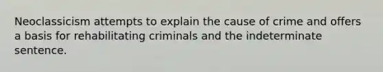 Neoclassicism attempts to explain the cause of crime and offers a basis for rehabilitating criminals and the indeterminate sentence.