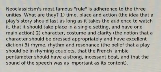 Neoclassicism's most famous "rule" is adherence to the three unities. What are they? 1) time, place and action (the idea that a play's story should last as long as it takes the audience to watch it, that it should take place in a single setting, and have one main action) 2) character, costume and clarity (the notion that a character should be dressed appropriately and have excellent diction) 3) rhyme, rhythm and resonance (the belief that a play should be in rhyming couplets, that the French iambic pentameter should have a strong, incessant beat, and that the sound of the speech was as important as its content).