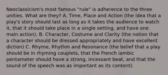 Neoclassicism's most famous "rule" is adherence to the three unities. What are they? A. Time, Place and Action (the idea that a play's story should last as long as it takes the audience to watch it, that it should take place in a single setting, and have one main action), B. Character, Costume and Clarity (the notion that a character should be dressed appropriately and have excellent diction) C. Rhyme, Rhythm and Resonance (the belief that a play should be in rhyming couplets, that the French iambic pentameter should have a strong, incessant beat, and that the sound of the speech was as important as its content).