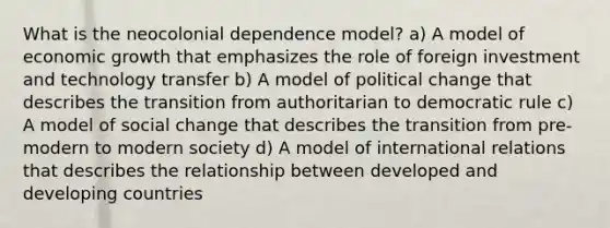 What is the neocolonial dependence model? a) A model of economic growth that emphasizes the role of foreign investment and technology transfer b) A model of political change that describes the transition from authoritarian to democratic rule c) A model of social change that describes the transition from pre-modern to modern society d) A model of international relations that describes the relationship between developed and developing countries