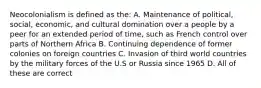 Neocolonialism is defined as the: A. Maintenance of political, social, economic, and cultural domination over a people by a peer for an extended period of time, such as French control over parts of Northern Africa B. Continuing dependence of former colonies on foreign countries C. Invasion of third world countries by the military forces of the U.S or Russia since 1965 D. All of these are correct