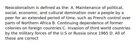 Neocolonialism is defined as the: A. Maintenance of political, social, economic, and cultural domination over a people by a peer for an extended period of time, such as French control over parts of Northern Africa B. Continuing dependence of former colonies on foreign countries C. Invasion of third world countries by the military forces of the U.S or Russia since 1965 D. All of these are correct