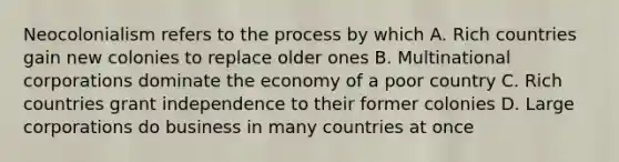 Neocolonialism refers to the process by which A. Rich countries gain new colonies to replace older ones B. Multinational corporations dominate the economy of a poor country C. Rich countries grant independence to their former colonies D. Large corporations do business in many countries at once