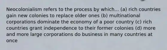 Neocolonialism refers to the process by which... (a) rich countries gain new colonies to replace older ones (b) multinational corporations dominate the economy of a poor country (c) rich countries grant independence to their former colonies (d) more and more large corporations do business in many countries at once