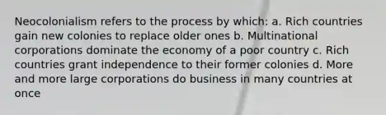 Neocolonialism refers to the process by which: a. Rich countries gain new colonies to replace older ones b. Multinational corporations dominate the economy of a poor country c. Rich countries grant independence to their former colonies d. More and more large corporations do business in many countries at once